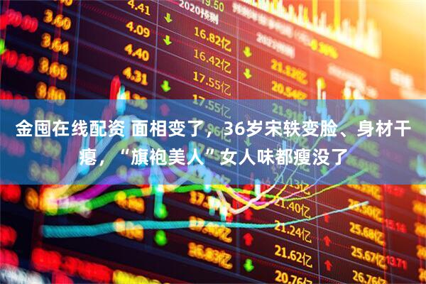 金囤在线配资 面相变了，36岁宋轶变脸、身材干瘪，“旗袍美人”女人味都瘦没了