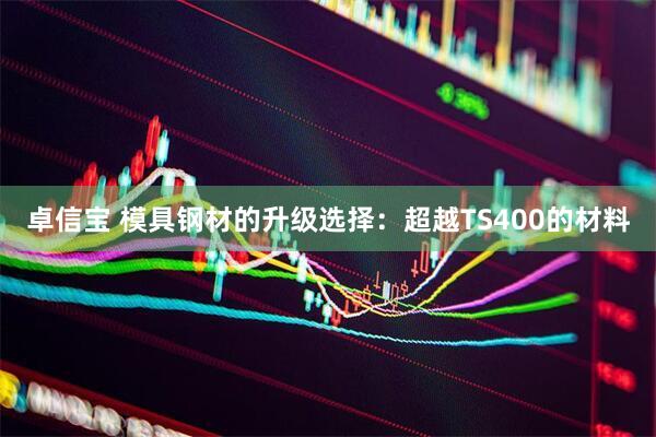 卓信宝 模具钢材的升级选择：超越TS400的材料