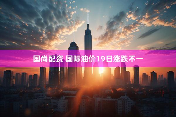 国尚配资 国际油价19日涨跌不一