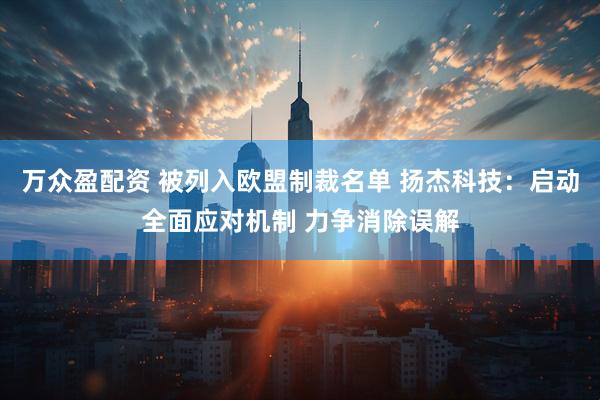 万众盈配资 被列入欧盟制裁名单 扬杰科技：启动全面应对机制 力争消除误解