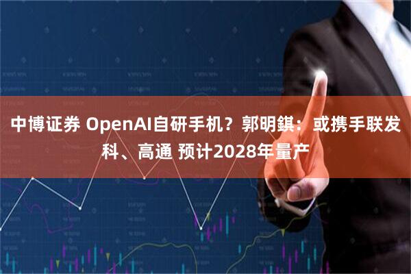 中博证券 OpenAI自研手机？郭明錤：或携手联发科、高通 预计2028年量产